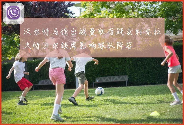 沃尔特马德出战曼联存疑麦利克拉夫特沙尔缺席影响球队阵容