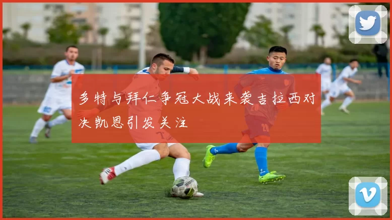 多特与拜仁争冠大战来袭吉拉西对决凯恩引发关注