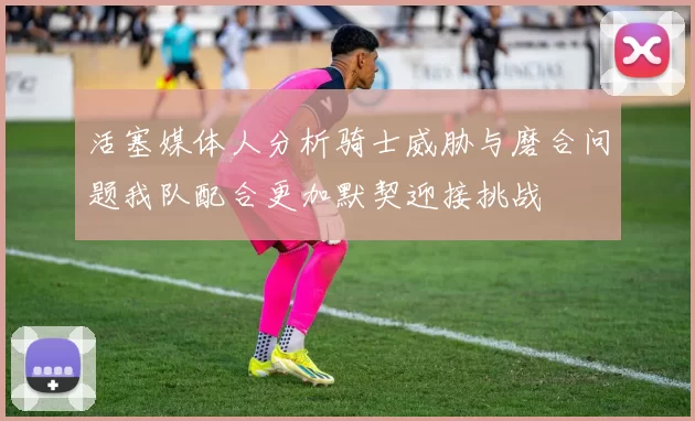 活塞媒体人分析骑士威胁与磨合问题我队配合更加默契迎接挑战