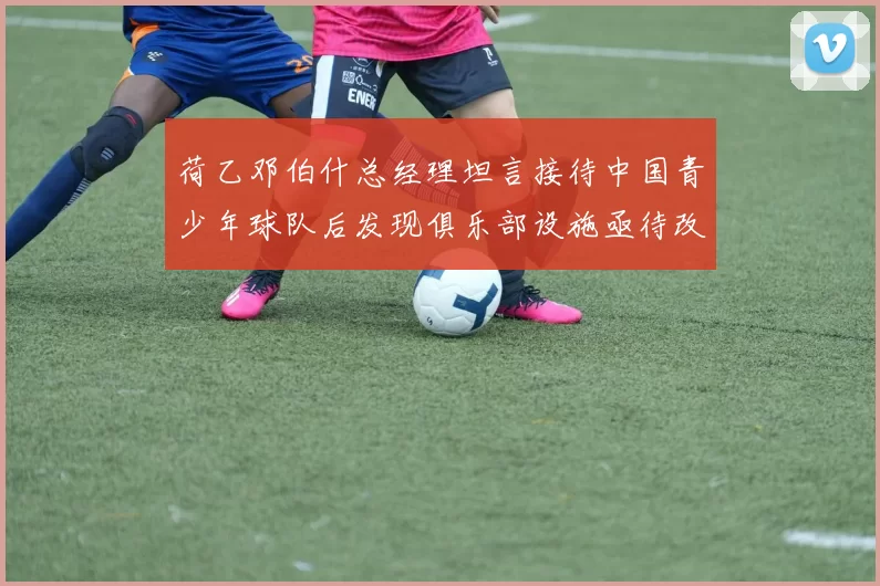 荷乙邓伯什总经理坦言接待中国青少年球队后发现俱乐部设施亟待改善