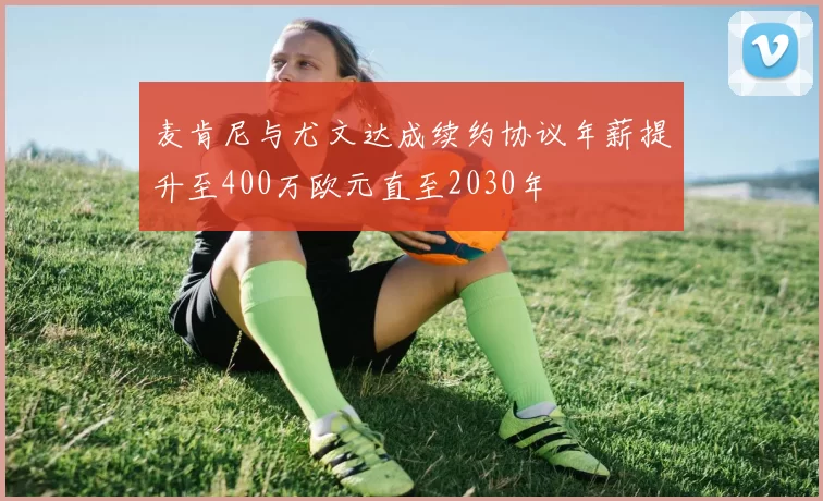 麦肯尼与尤文达成续约协议年薪提升至400万欧元直至2030年