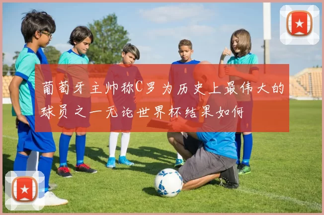 葡萄牙主帅称C罗为历史上最伟大的球员之一无论世界杯结果如何