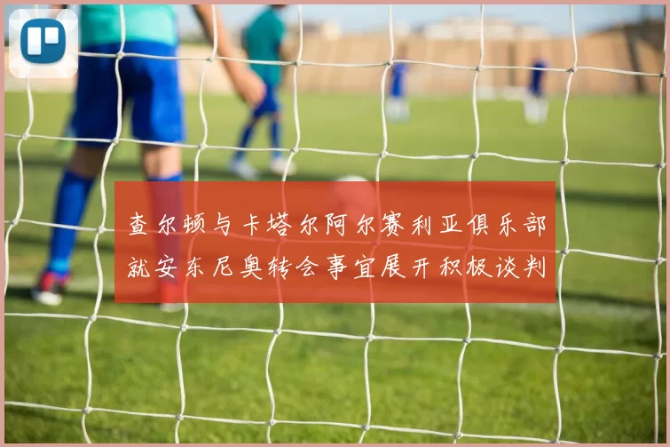 查尔顿与卡塔尔阿尔赛利亚俱乐部就安东尼奥转会事宜展开积极谈判
