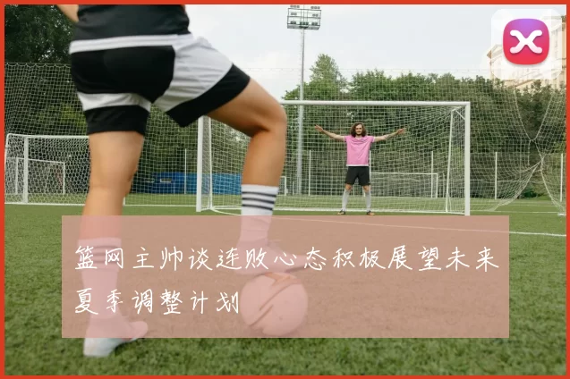 篮网主帅谈连败心态积极展望未来夏季调整计划