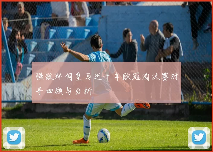 强敌环伺皇马近十年欧冠淘汰赛对手回顾与分析