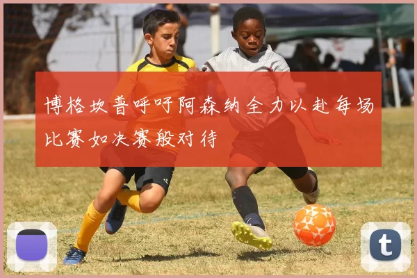 博格坎普呼吁阿森纳全力以赴每场比赛如决赛般对待