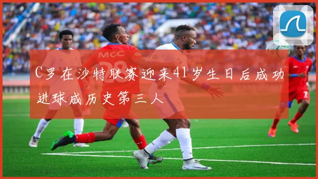 C罗在沙特联赛迎来41岁生日后成功进球成历史第三人