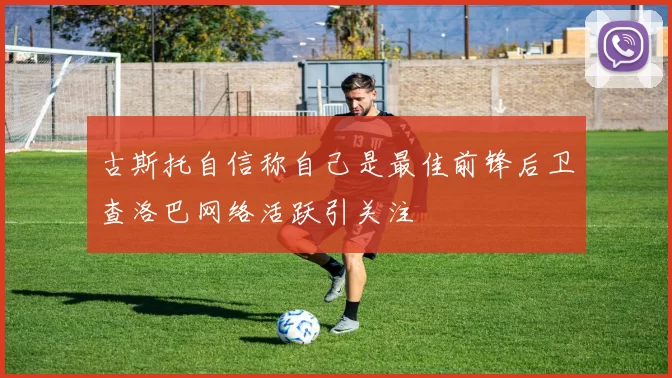 古斯托自信称自己是最佳前锋后卫查洛巴网络活跃引关注