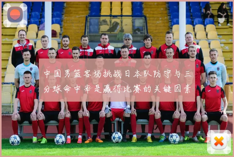 中国男篮客场挑战日本队防守与三分球命中率是赢得比赛的关键因素