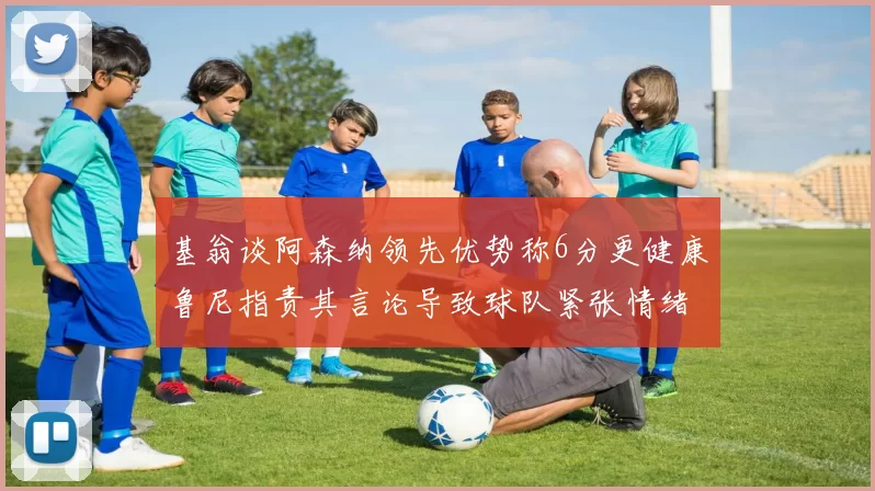 基翁谈阿森纳领先优势称6分更健康鲁尼指责其言论导致球队紧张情绪