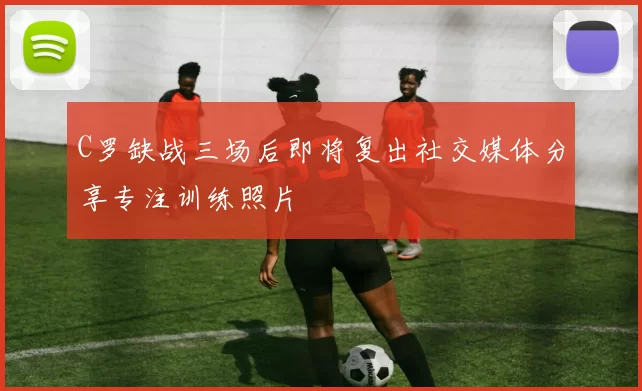 C罗缺战三场后即将复出社交媒体分享专注训练照片