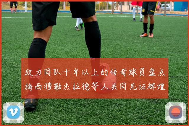 效力同队十年以上的传奇球员盘点梅西穆勒杰拉德等人共同见证辉煌岁月