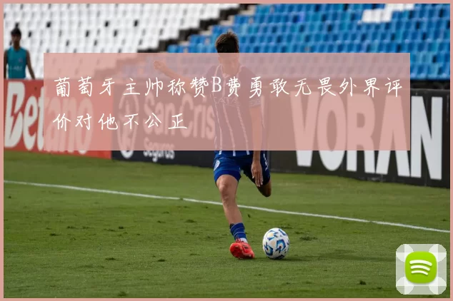葡萄牙主帅称赞B费勇敢无畏外界评价对他不公正