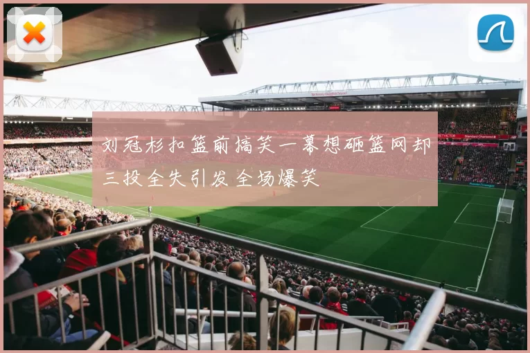 刘冠杉扣篮前搞笑一幕想砸篮网却三投全失引发全场爆笑